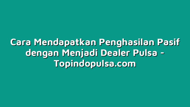 Cara Mendapatkan Penghasilan Pasif dengan Menjadi Dealer Pulsa
