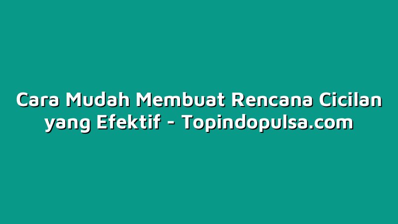 Cara Mudah Membuat Rencana Cicilan yang Efektif