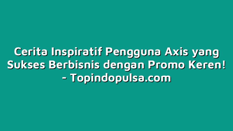 Cerita Inspiratif Pengguna Axis yang Sukses Berbisnis dengan Promo Keren!