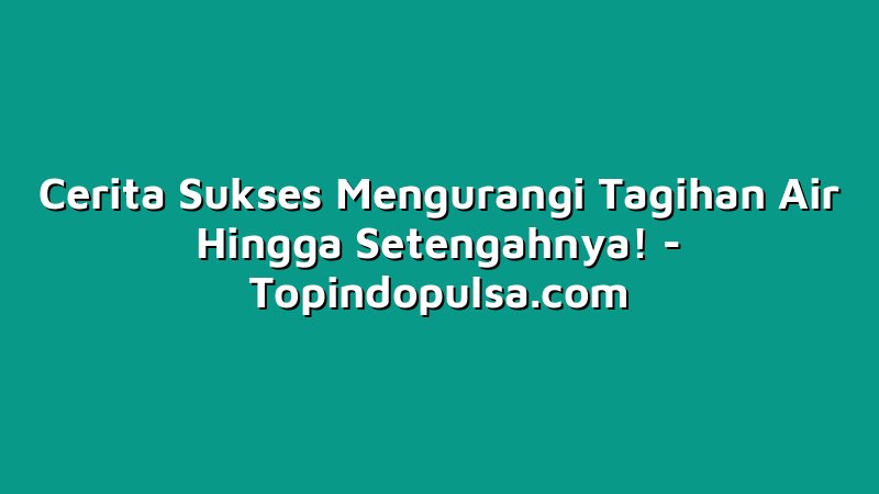 Cerita Sukses Mengurangi Tagihan Air Hingga Setengahnya!