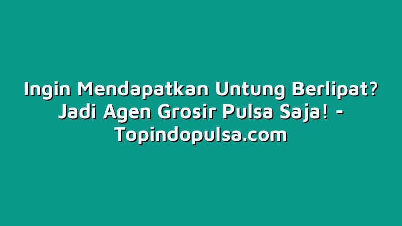 Ingin Mendapatkan Untung Berlipat? Jadi Agen Grosir Pulsa Saja!