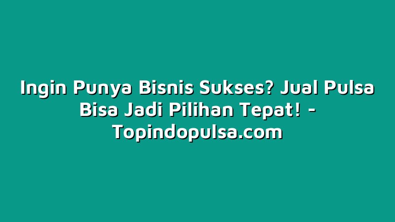 Ingin Punya Bisnis Sukses? Jual Pulsa Bisa Jadi Pilihan Tepat!