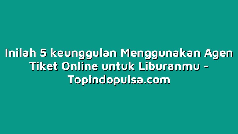 Inilah 5 keunggulan Menggunakan Agen Tiket Online untuk Liburanmu