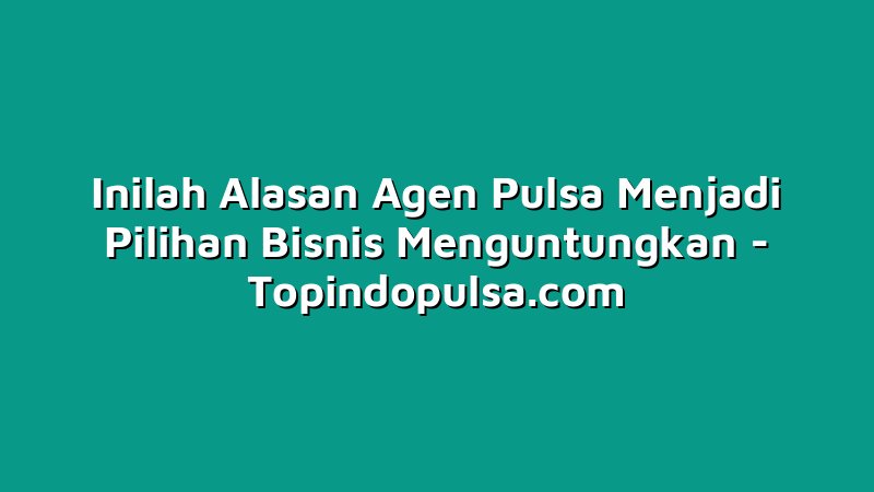 Inilah Alasan Agen Pulsa Menjadi Pilihan Bisnis Menguntungkan