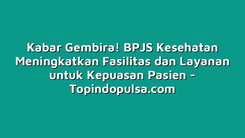 Kabar Gembira! BPJS Kesehatan Meningkatkan Fasilitas dan Layanan untuk Kepuasan Pasien