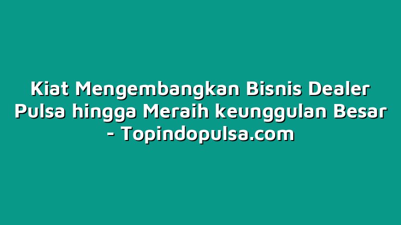 Kiat Mengembangkan Bisnis Dealer Pulsa hingga Meraih keunggulan Besar