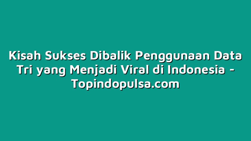Kisah Sukses Dibalik Penggunaan Data Tri yang Menjadi Viral di Indonesia