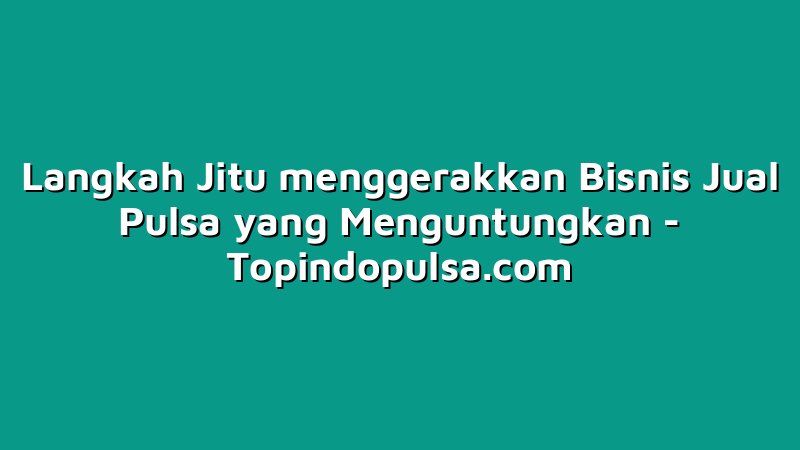 Langkah Jitu menggerakkan Bisnis Jual Pulsa yang Menguntungkan