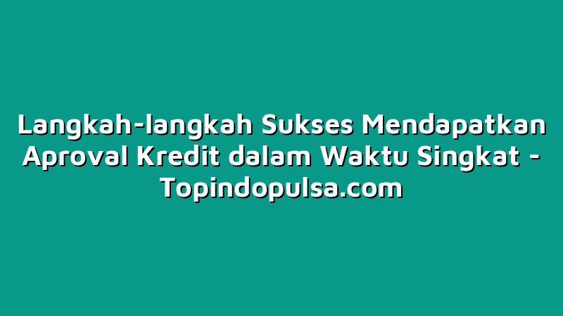Langkah-langkah Sukses Mendapatkan Aproval Kredit dalam Waktu Singkat