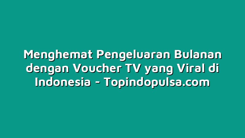 Menghemat Pengeluaran Bulanan dengan Voucher TV yang Viral di Indonesia