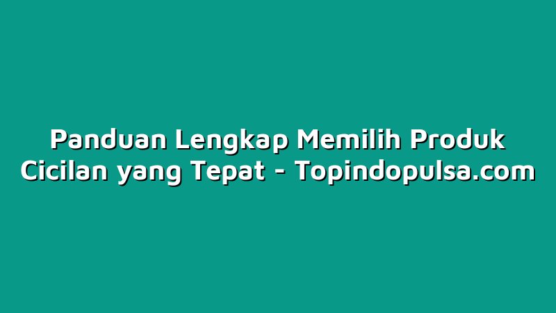 Panduan Lengkap Memilih Produk Cicilan yang Tepat