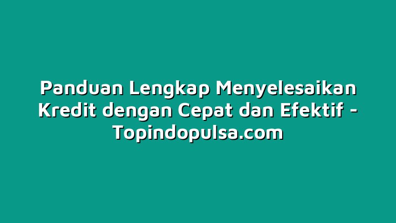 Panduan Lengkap Menyelesaikan Kredit dengan Cepat dan Efektif