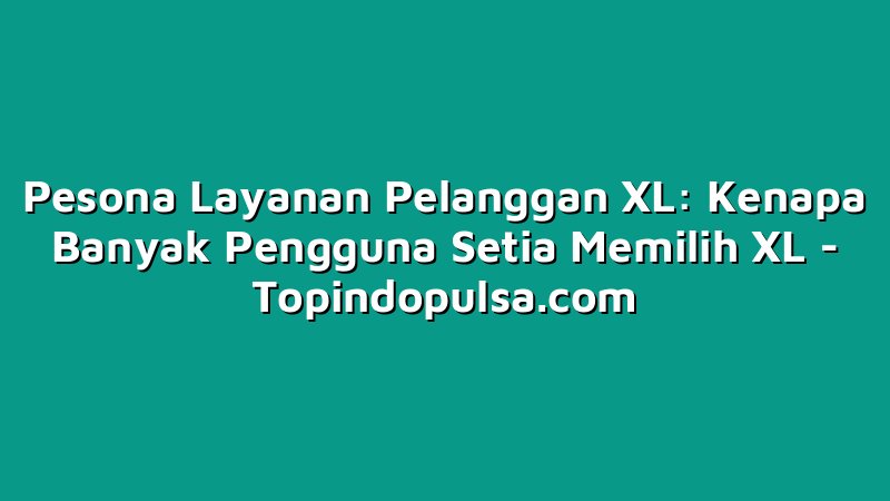 Pesona Layanan Pelanggan XL: Kenapa Banyak Pengguna Setia Memilih XL