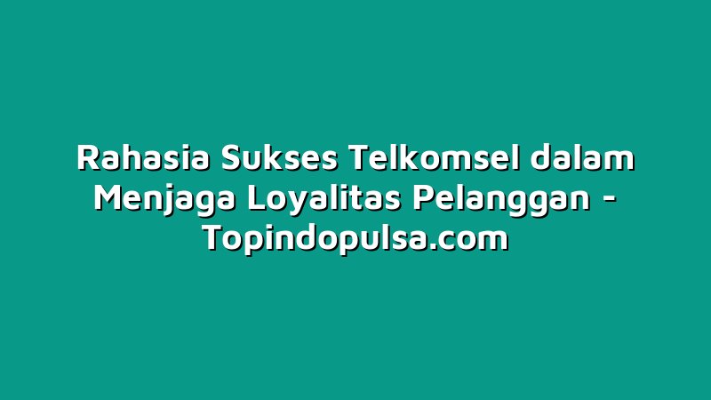 Rahasia Sukses Telkomsel dalam Menjaga Loyalitas Pelanggan