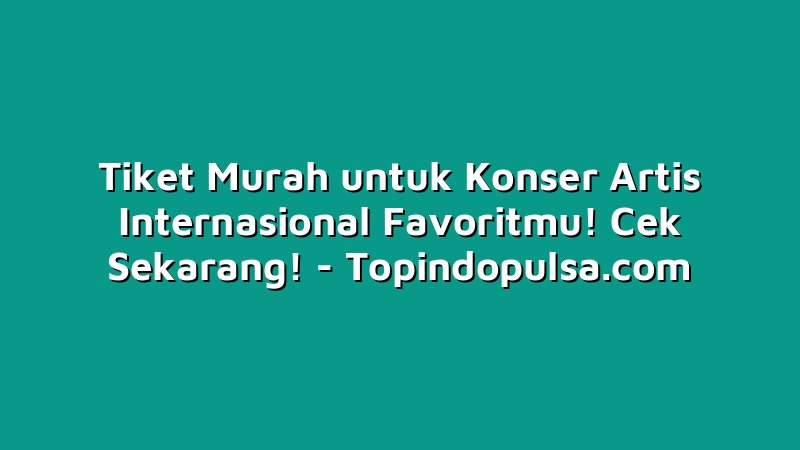 Tiket Murah untuk Konser Artis Internasional Favoritmu! Cek Sekarang!