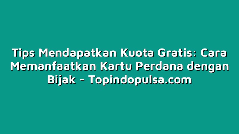 Tips Mendapatkan Kuota Gratis: Cara Memanfaatkan Kartu Perdana dengan Bijak