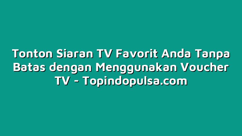 Tonton Siaran TV Favorit Anda Tanpa Batas dengan Menggunakan Voucher TV