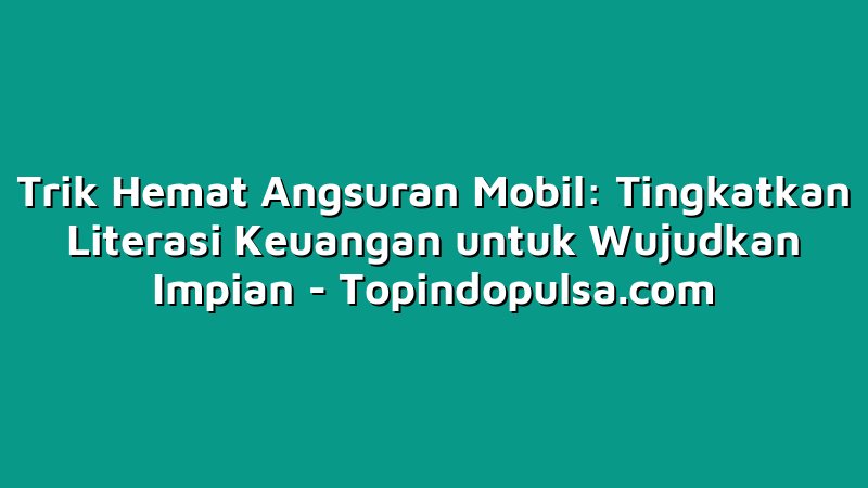 Trik Hemat Angsuran Mobil: Tingkatkan Literasi Keuangan untuk Wujudkan Impian