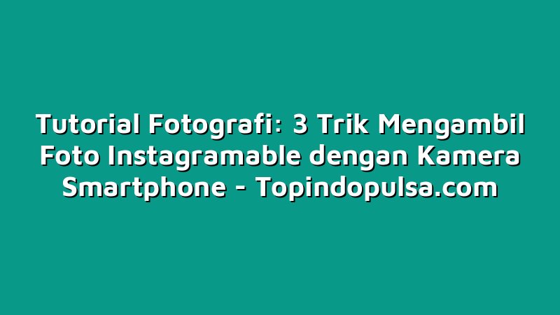 Tutorial Fotografi: 3 Trik Mengambil Foto Instagramable dengan Kamera Smartphone