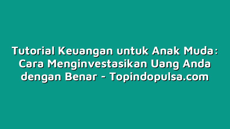 Tutorial Keuangan untuk Anak Muda: Cara Menginvestasikan Uang Anda dengan Benar