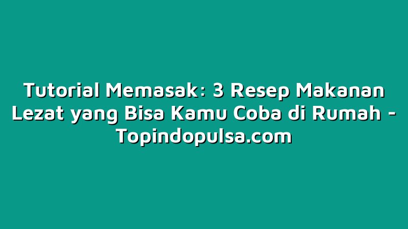 Tutorial Memasak: 3 Resep Makanan Lezat yang Bisa Kamu Coba di Rumah