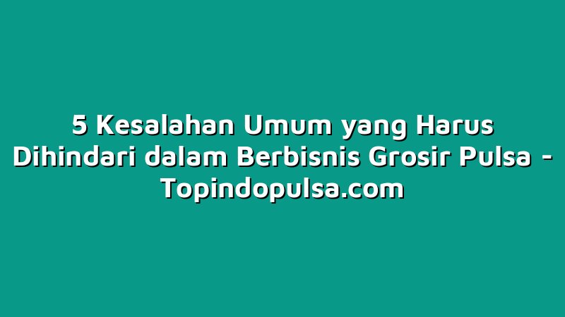 5 Kesalahan Umum yang Harus Dihindari dalam Berbisnis Grosir Pulsa