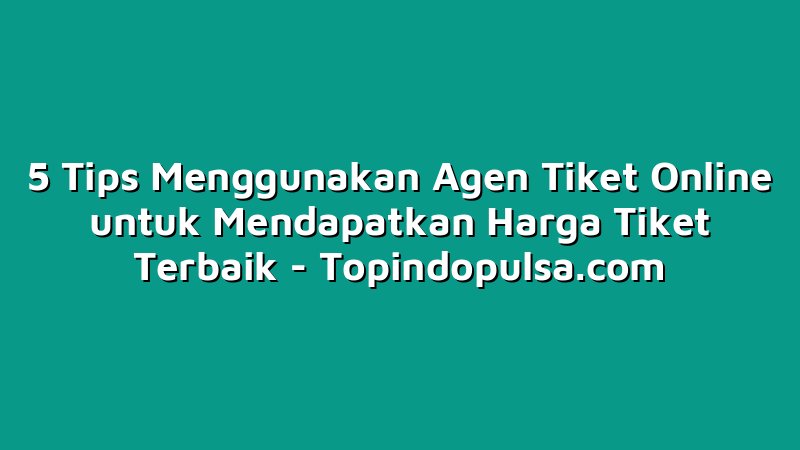 5 Tips Menggunakan Agen Tiket Online untuk Mendapatkan Harga Tiket Terbaik