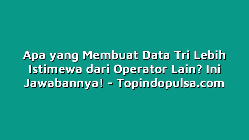 Apa yang Membuat Data Tri Lebih Istimewa dari Operator Lain? Ini Jawabannya!