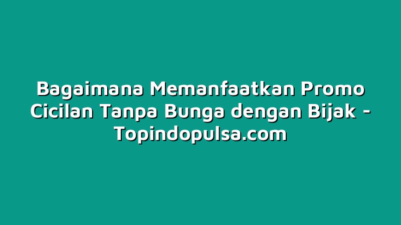 Bagaimana Memanfaatkan Promo Cicilan Tanpa Bunga dengan Bijak