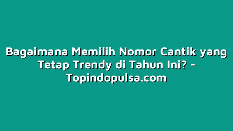 Bagaimana Memilih Nomor Cantik yang Tetap Trendy di Tahun Ini?