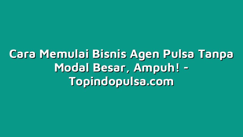 Cara Memulai Bisnis Agen Pulsa Tanpa Modal Besar, Ampuh!