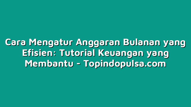 Cara Mengatur Anggaran Bulanan yang Efisien: Tutorial Keuangan yang Membantu