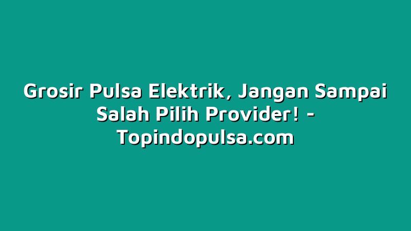 Grosir Pulsa Elektrik, Jangan Sampai Salah Pilih Provider!