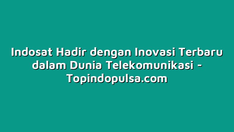 Indosat Hadir dengan Inovasi Terbaru dalam Dunia Telekomunikasi