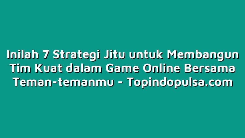 Inilah 7 Strategi Jitu untuk Membangun Tim Kuat dalam Game Online Bersama Teman-temanmu