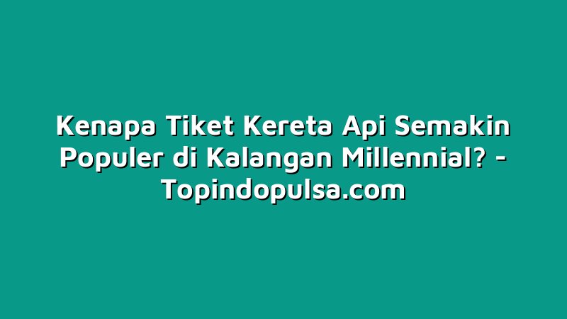 Kenapa Tiket Kereta Api Semakin Populer di Kalangan Millennial?