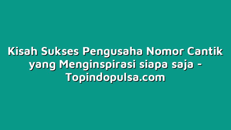 Kisah Sukses Pengusaha Nomor Cantik yang Menginspirasi siapa saja
