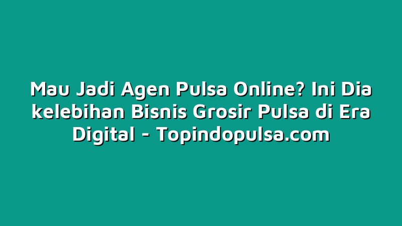 Mau Jadi Agen Pulsa Online? Ini Dia kelebihan Bisnis Grosir Pulsa di Era Digital