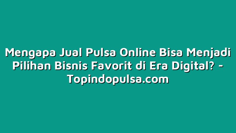 Mengapa Jual Pulsa Online Bisa Menjadi Pilihan Bisnis Favorit di Era Digital?