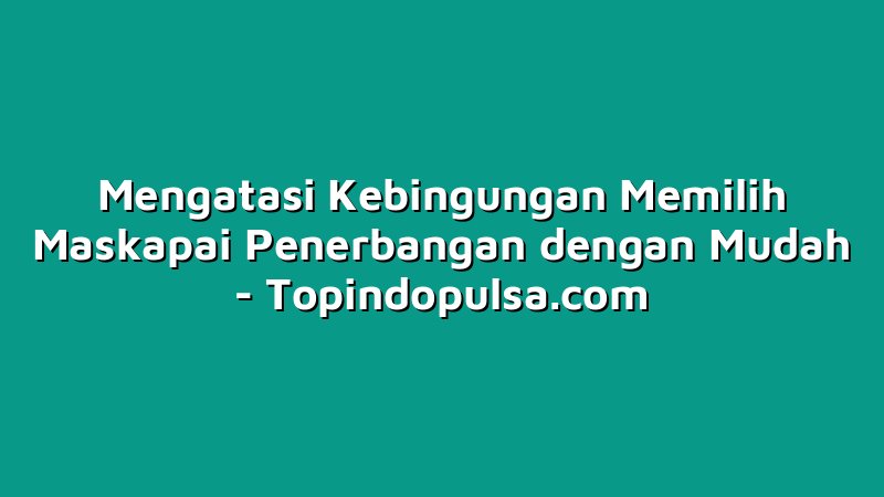 Mengatasi Kebingungan Memilih Maskapai Penerbangan dengan Mudah
