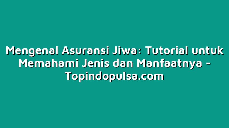 Mengenal Asuransi Jiwa: Tutorial untuk Memahami Jenis dan Manfaatnya