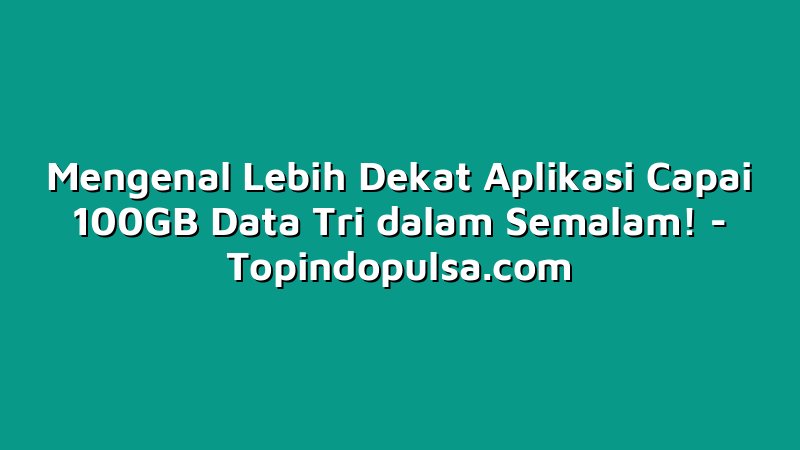 Mengenal Lebih Dekat Aplikasi Capai 100GB Data Tri dalam Semalam!