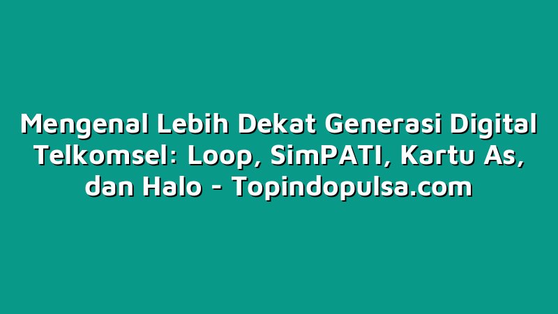 Mengenal Lebih Dekat Generasi Digital Telkomsel: Loop, SimPATI, Kartu As, dan Halo