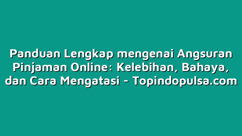 Panduan Lengkap mengenai Angsuran Pinjaman Online: Kelebihan, Bahaya, dan Cara Mengatasi