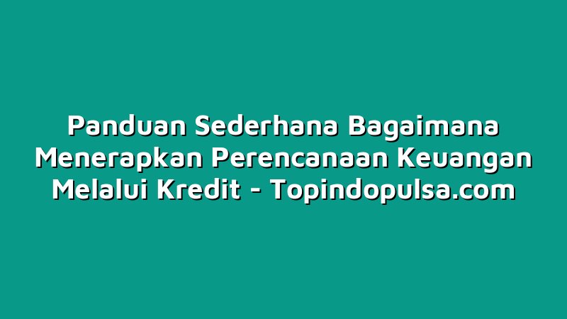 Panduan Sederhana Bagaimana Menerapkan Perencanaan Keuangan Melalui Kredit