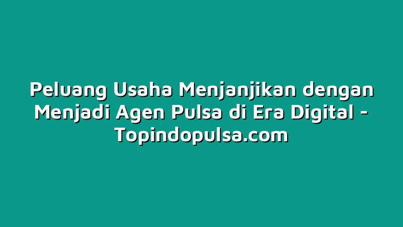 Peluang Usaha Menjanjikan dengan Menjadi Agen Pulsa di Era Digital
