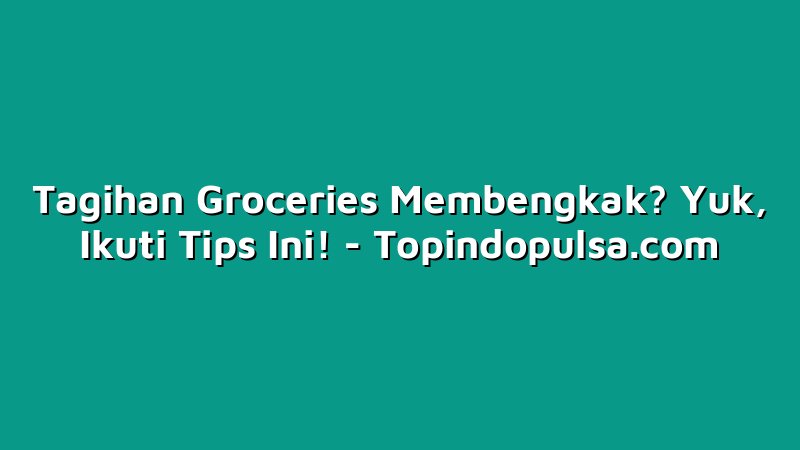 Tagihan Groceries Membengkak? Yuk, Ikuti Tips Ini!