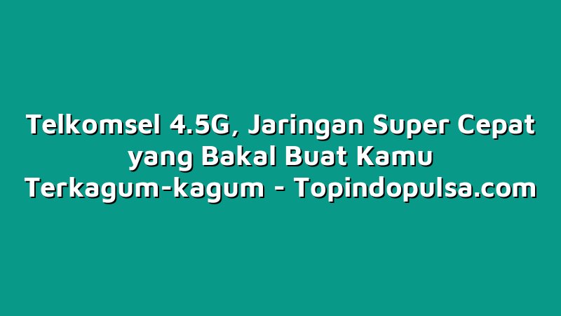 Telkomsel 4.5G, Jaringan Super Cepat yang Bakal Buat Kamu Terkagum-kagum