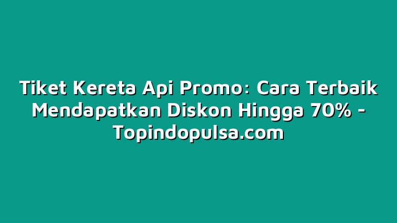 Tiket Kereta Api Promo: Cara Terbaik Mendapatkan Diskon Hingga 70%