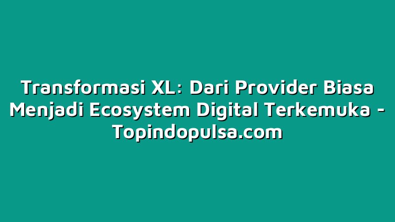 Transformasi XL: Dari Provider Biasa Menjadi Ecosystem Digital Terkemuka